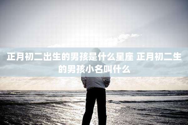 正月初二出生的男孩是什么星座 正月初二生的男孩小名叫什么