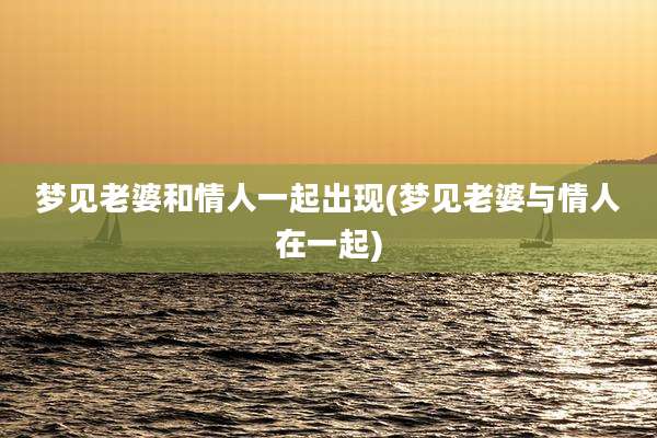 梦见老婆和情人一起出现(梦见老婆与情人在一起)