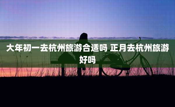 大年初一去杭州旅游合适吗 正月去杭州旅游好吗