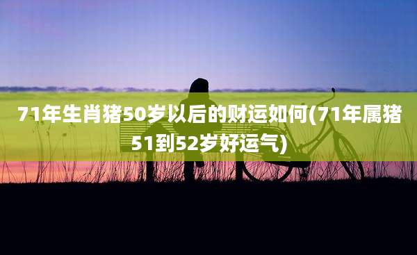 71年生肖猪50岁以后的财运如何(71年属猪51到52岁好运气)