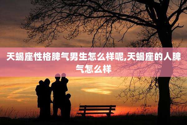 天蝎座性格脾气男生怎么样呢,天蝎座的人脾气怎么样