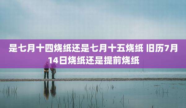 是七月十四烧纸还是七月十五烧纸 旧历7月14日烧纸还是提前烧纸