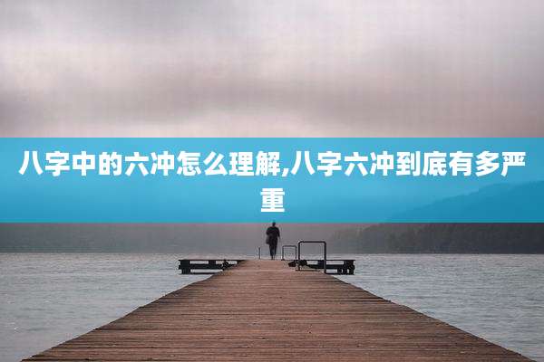 八字中的六冲怎么理解,八字六冲到底有多严重