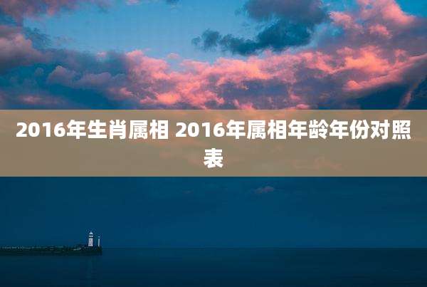 2016年生肖属相 2016年属相年龄年份对照表