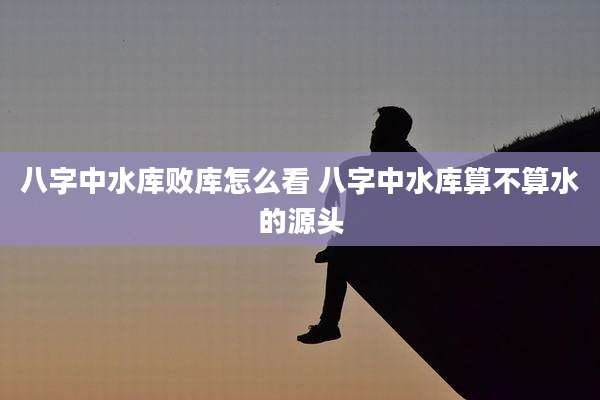 八字中水库败库怎么看 八字中水库算不算水的源头