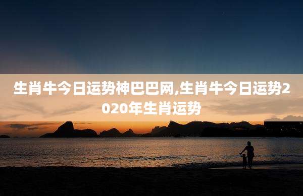 生肖牛今日运势神巴巴网,生肖牛今日运势2020年生肖运势