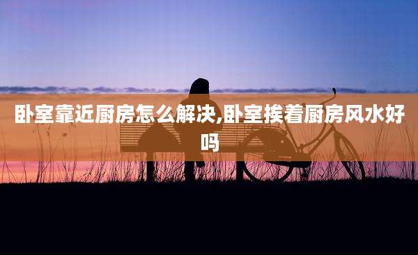 卧室靠近厨房怎么解决,卧室挨着厨房风水好吗