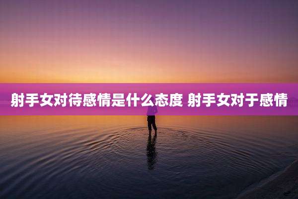 射手女对待感情是什么态度 射手女对于感情