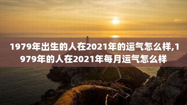 1979年出生的人在2021年的运气怎么样,1979年的人在2021年每月运气怎么样