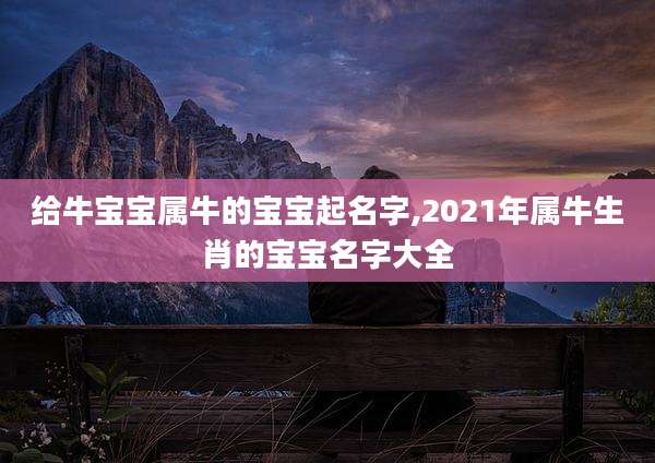 给牛宝宝属牛的宝宝起名字,2021年属牛生肖的宝宝名字大全