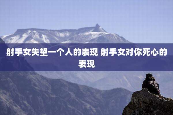 射手女失望一个人的表现 射手女对你死心的表现