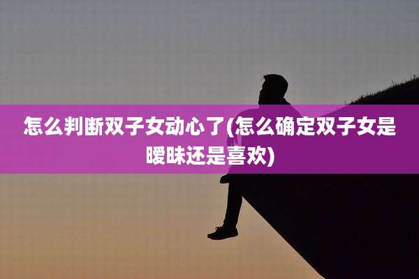 怎么判断双子女动心了(怎么确定双子女是暧昧还是喜欢)