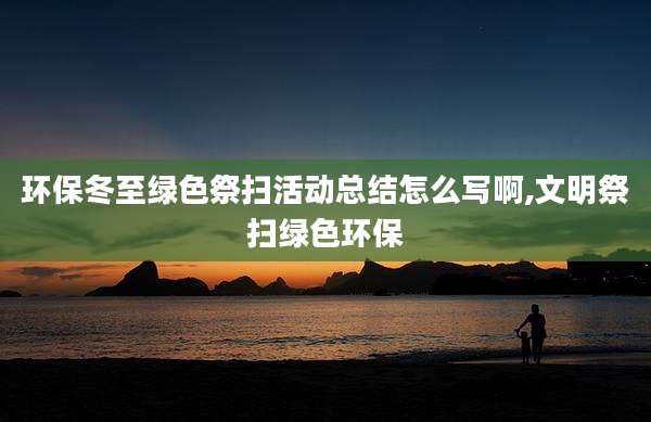 环保冬至绿色祭扫活动总结怎么写啊,文明祭扫绿色环保