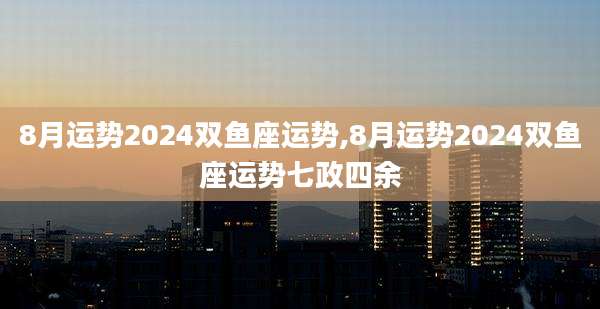 8月运势2024双鱼座运势,8月运势2024双鱼座运势七政四余
