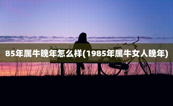 85年属牛晚年怎么样(1985年属牛女人晚年)