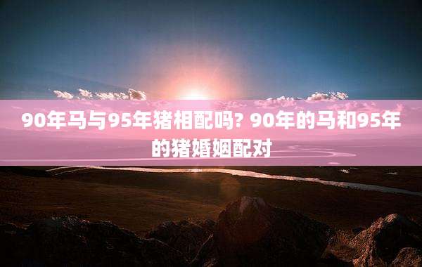 90年马与95年猪相配吗? 90年的马和95年的猪婚姻配对