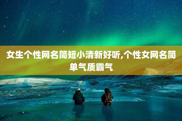 女生个性网名简短小清新好听,个性女网名简单气质霸气