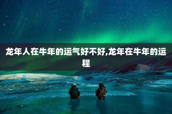 龙年人在牛年的运气好不好,龙年在牛年的运程