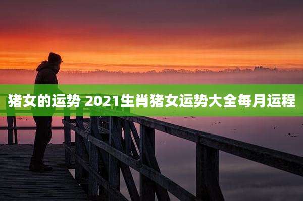 猪女的运势 2021生肖猪女运势大全每月运程