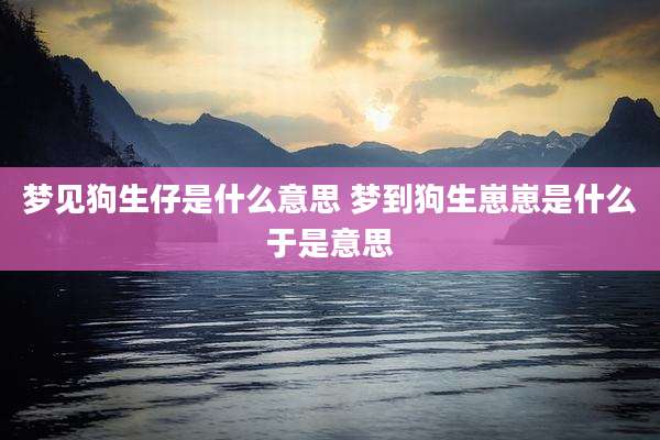 梦见狗生仔是什么意思 梦到狗生崽崽是什么于是意思