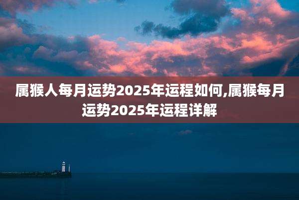属猴人每月运势2025年运程如何,属猴每月运势2025年运程详解