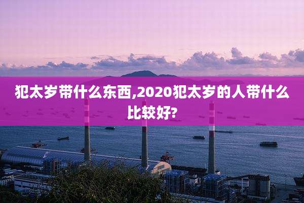 犯太岁带什么东西,2020犯太岁的人带什么比较好?