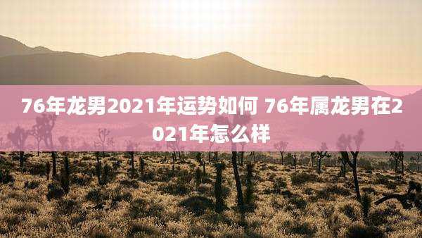 76年龙男2021年运势如何 76年属龙男在2021年怎么样