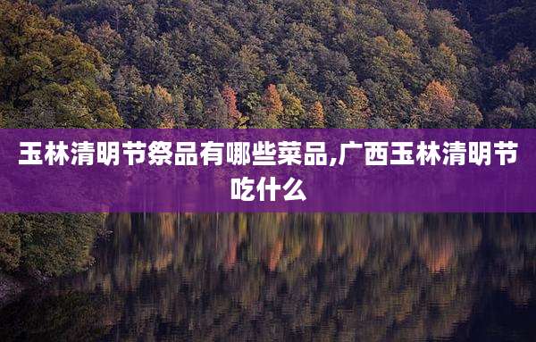 玉林清明节祭品有哪些菜品,广西玉林清明节吃什么