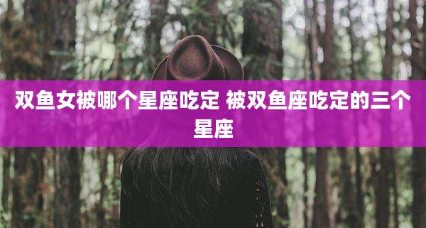 双鱼女被哪个星座吃定 被双鱼座吃定的三个星座
