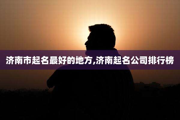 济南市起名最好的地方,济南起名公司排行榜