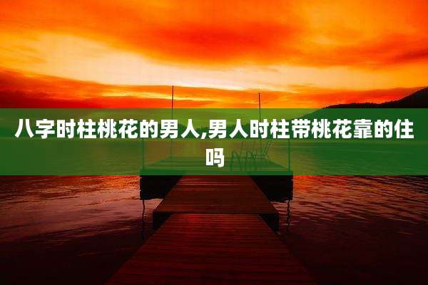 八字时柱桃花的男人,男人时柱带桃花靠的住吗
