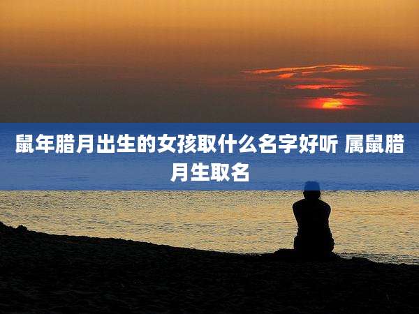 鼠年腊月出生的女孩取什么名字好听 属鼠腊月生取名