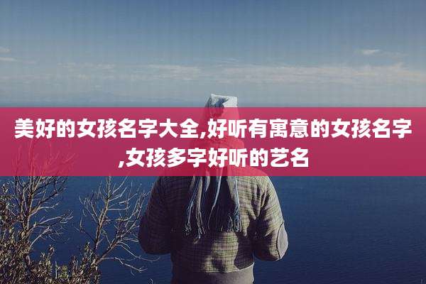 美好的女孩名字大全,好听有寓意的女孩名字,女孩多字好听的艺名
