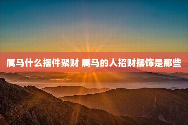 属马什么摆件聚财 属马的人招财摆饰是那些