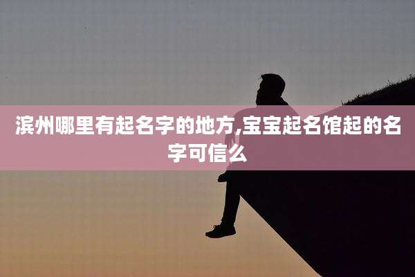 滨州哪里有起名字的地方,宝宝起名馆起的名字可信么