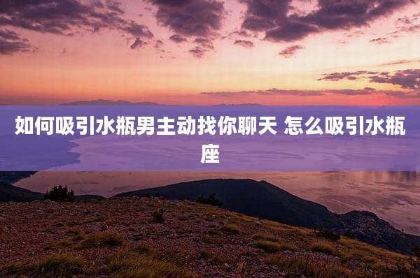 如何吸引水瓶男主动找你聊天 怎么吸引水瓶座