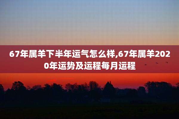67年属羊下半年运气怎么样,67年属羊2020年运势及运程每月运程