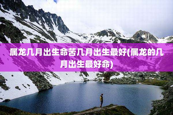 属龙几月出生命苦几月出生最好(属龙的几月出生最好命)