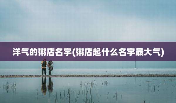洋气的粥店名字(粥店起什么名字最大气)