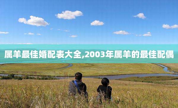 属羊最佳婚配表大全,2003年属羊的最佳配偶