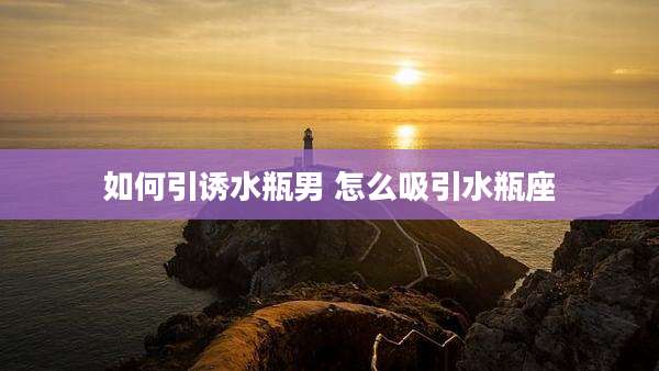 如何引诱水瓶男 怎么吸引水瓶座