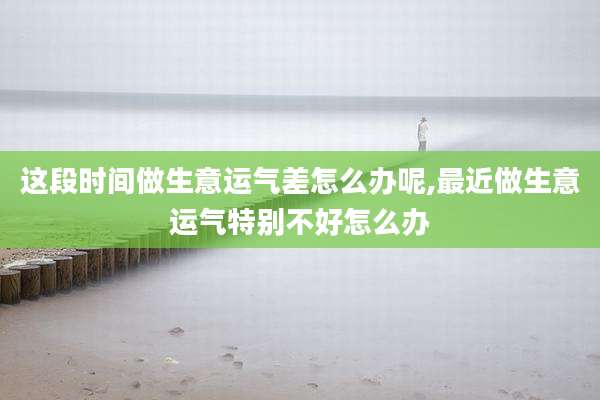 这段时间做生意运气差怎么办呢,最近做生意运气特别不好怎么办