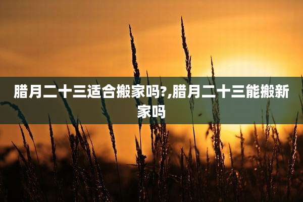 腊月二十三适合搬家吗?,腊月二十三能搬新家吗