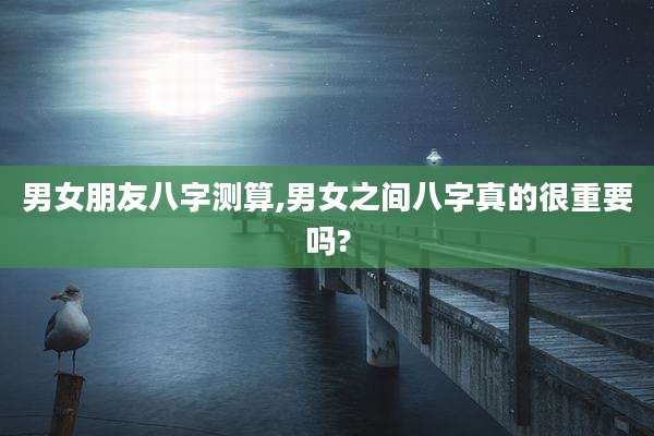 男女朋友八字测算,男女之间八字真的很重要吗?