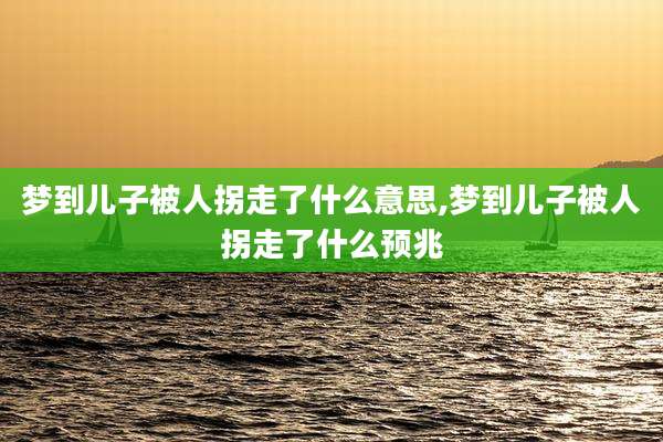 梦到儿子被人拐走了什么意思,梦到儿子被人拐走了什么预兆