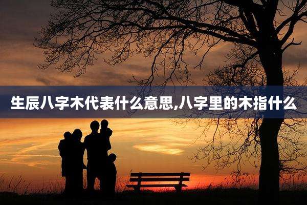 生辰八字木代表什么意思,八字里的木指什么