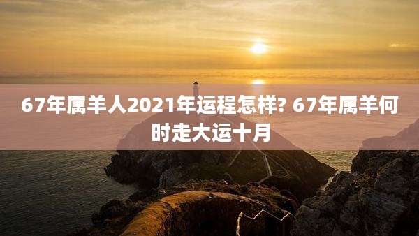 67年属羊人2021年运程怎样? 67年属羊何时走大运十月