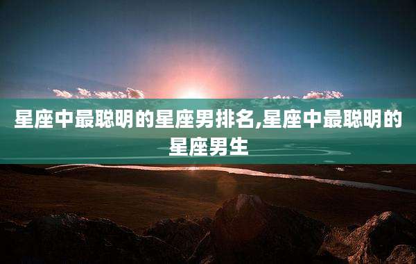 星座中最聪明的星座男排名,星座中最聪明的星座男生