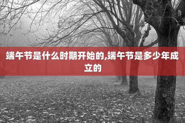 端午节是什么时期开始的,端午节是多少年成立的