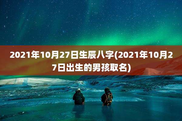 2021年10月27日生辰八字(2021年10月27日出生的男孩取名)